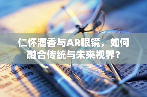 仁怀酒香与AR眼镜，如何融合传统与未来视界？