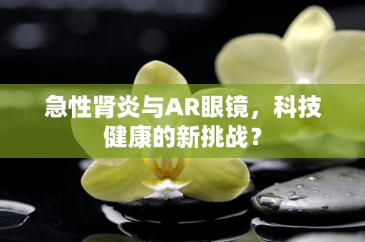 急性肾炎与AR眼镜，科技健康的新挑战？