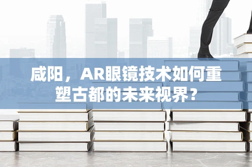 咸阳，AR眼镜技术如何重塑古都的未来视界？