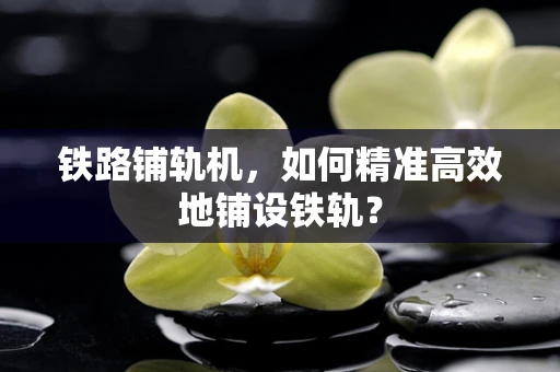 铁路铺轨机，如何精准高效地铺设铁轨？