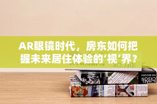 AR眼镜时代，房东如何把握未来居住体验的‘视’界？