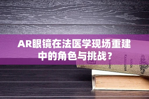 AR眼镜在法医学现场重建中的角色与挑战？