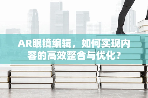 AR眼镜编辑，如何实现内容的高效整合与优化？