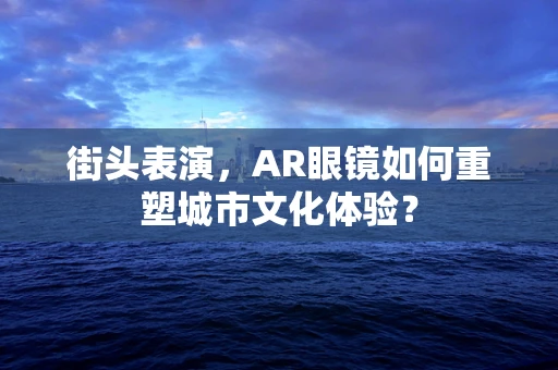 街头表演，AR眼镜如何重塑城市文化体验？