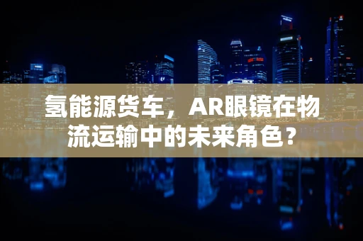 氢能源货车，AR眼镜在物流运输中的未来角色？