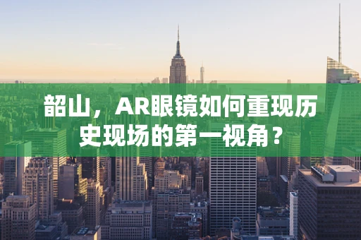 韶山，AR眼镜如何重现历史现场的第一视角？