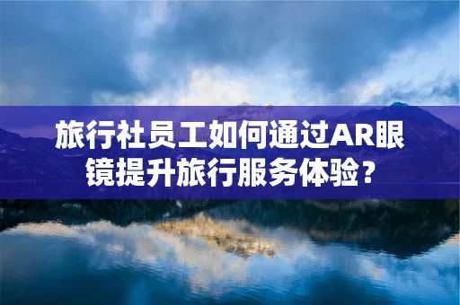 旅行社员工如何通过AR眼镜提升旅行服务体验？