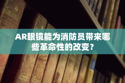 AR眼镜能为消防员带来哪些革命性的改变？