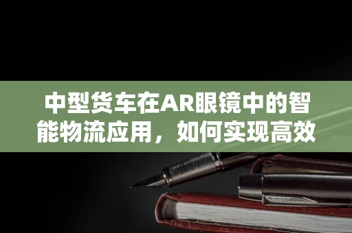 中型货车在AR眼镜中的智能物流应用，如何实现高效导航与安全监控？
