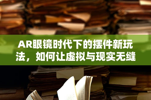 AR眼镜时代下的摆件新玩法，如何让虚拟与现实无缝融合？