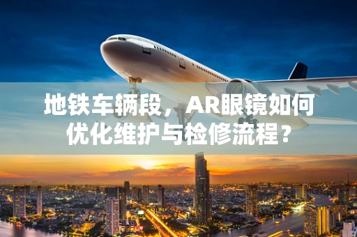 地铁车辆段，AR眼镜如何优化维护与检修流程？