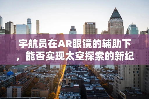 宇航员在AR眼镜的辅助下，能否实现太空探索的新纪元？