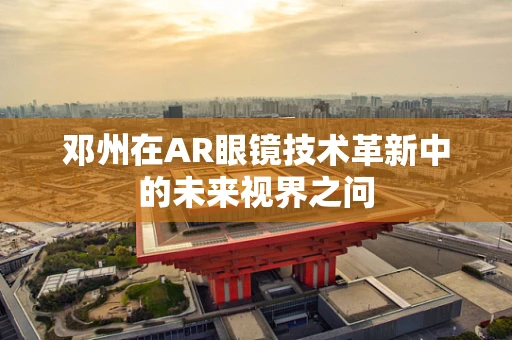 邓州在AR眼镜技术革新中的未来视界之问