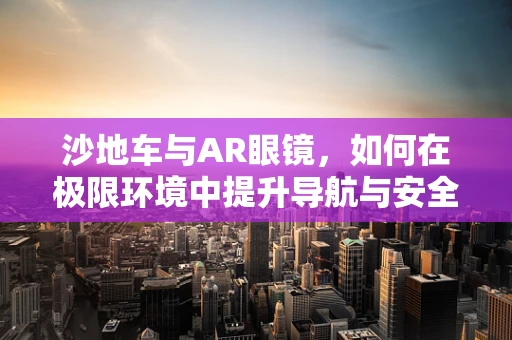 沙地车与AR眼镜，如何在极限环境中提升导航与安全体验？
