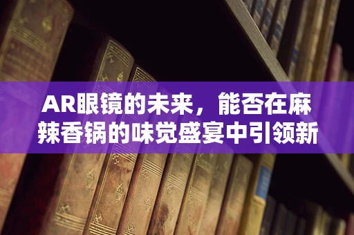 AR眼镜的未来，能否在麻辣香锅的味觉盛宴中引领新风尚？