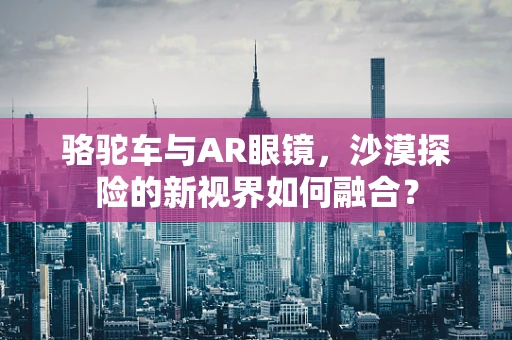 骆驼车与AR眼镜，沙漠探险的新视界如何融合？