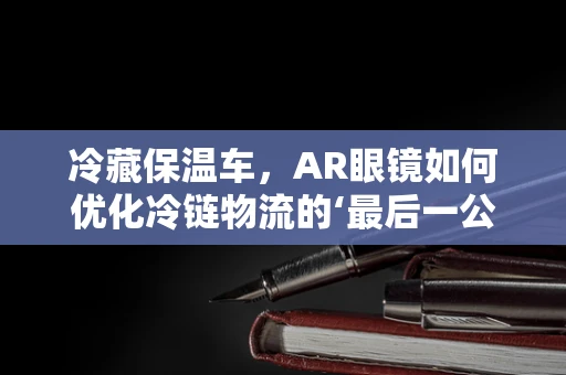 冷藏保温车，AR眼镜如何优化冷链物流的‘最后一公里’？