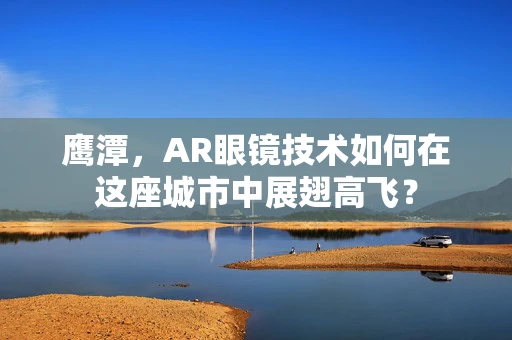 鹰潭，AR眼镜技术如何在这座城市中展翅高飞？