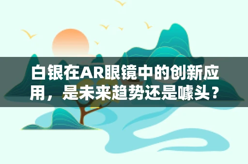 白银在AR眼镜中的创新应用，是未来趋势还是噱头？