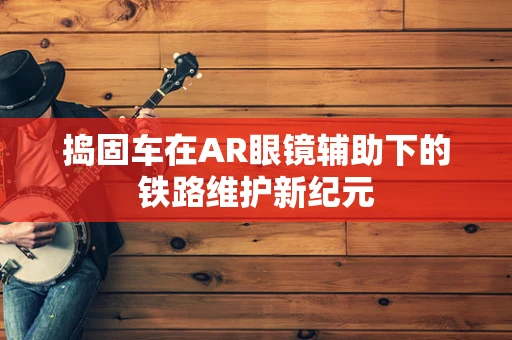 捣固车在AR眼镜辅助下的铁路维护新纪元