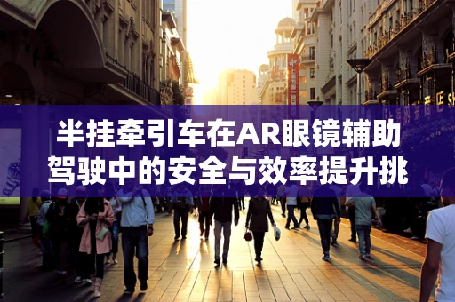 半挂牵引车在AR眼镜辅助驾驶中的安全与效率提升挑战