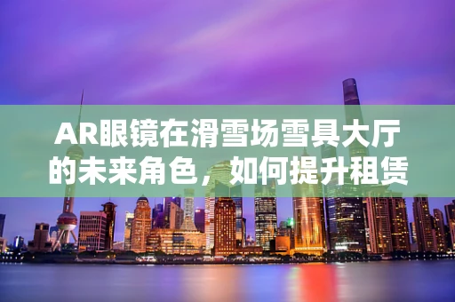 AR眼镜在滑雪场雪具大厅的未来角色，如何提升租赁效率与用户体验？