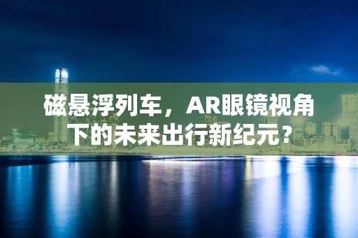 磁悬浮列车，AR眼镜视角下的未来出行新纪元？