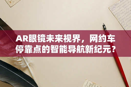 AR眼镜未来视界，网约车停靠点的智能导航新纪元？