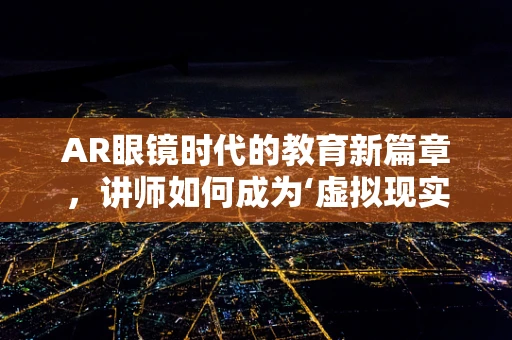 AR眼镜时代的教育新篇章，讲师如何成为‘虚拟现实’的引导者？