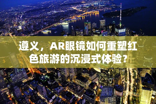 遵义，AR眼镜如何重塑红色旅游的沉浸式体验？