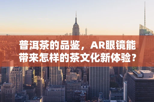 普洱茶的品鉴，AR眼镜能带来怎样的茶文化新体验？