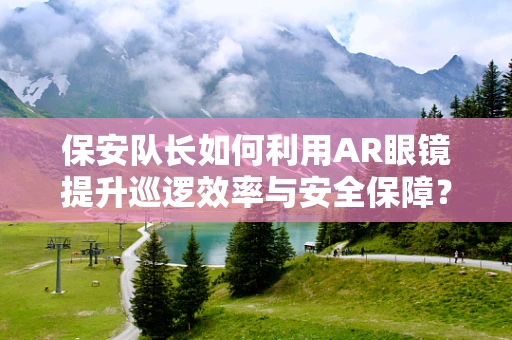 保安队长如何利用AR眼镜提升巡逻效率与安全保障？