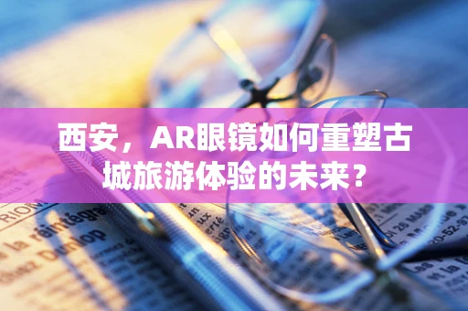 西安，AR眼镜如何重塑古城旅游体验的未来？