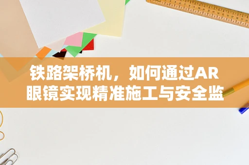 铁路架桥机，如何通过AR眼镜实现精准施工与安全监控？