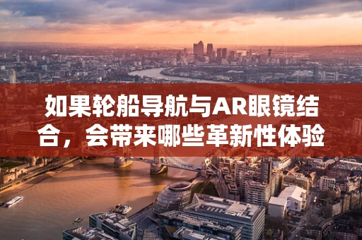 如果轮船导航与AR眼镜结合，会带来哪些革新性体验？