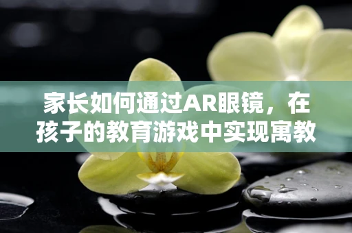 家长如何通过AR眼镜，在孩子的教育游戏中实现寓教于乐？