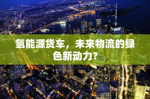 氢能源货车，未来物流的绿色新动力？
