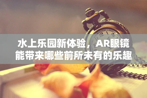 水上乐园新体验，AR眼镜能带来哪些前所未有的乐趣？