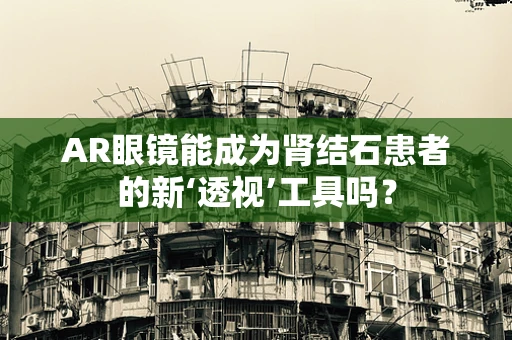 AR眼镜能成为肾结石患者的新‘透视’工具吗？