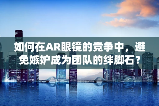 如何在AR眼镜的竞争中，避免嫉妒成为团队的绊脚石？