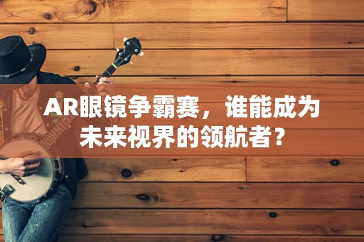 AR眼镜争霸赛，谁能成为未来视界的领航者？