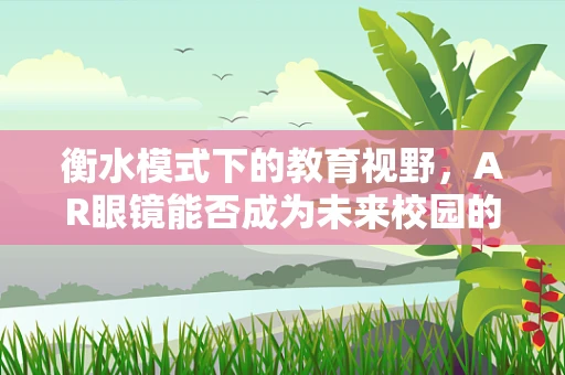 衡水模式下的教育视野，AR眼镜能否成为未来校园的‘透视窗’？
