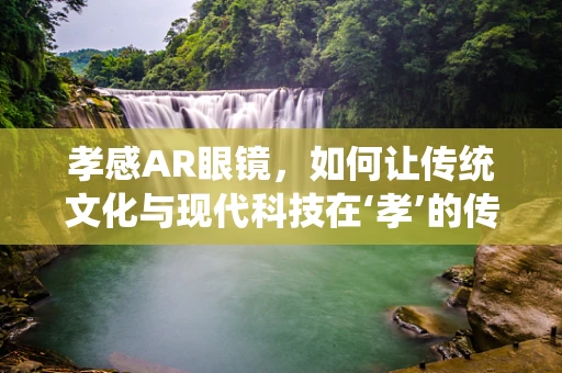 孝感AR眼镜，如何让传统文化与现代科技在‘孝’的传承中相遇？