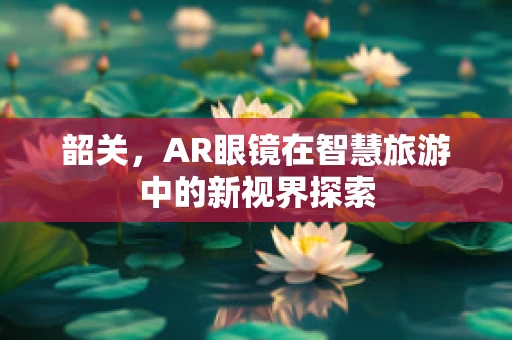 韶关，AR眼镜在智慧旅游中的新视界探索