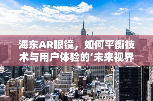 海东AR眼镜，如何平衡技术与用户体验的‘未来视界’？