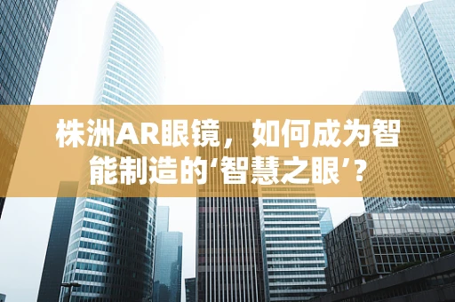 株洲AR眼镜，如何成为智能制造的‘智慧之眼’？