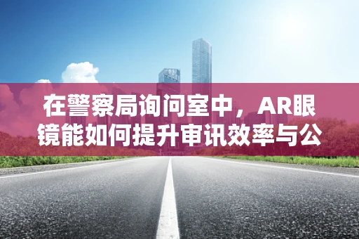 在警察局询问室中，AR眼镜能如何提升审讯效率与公正性？