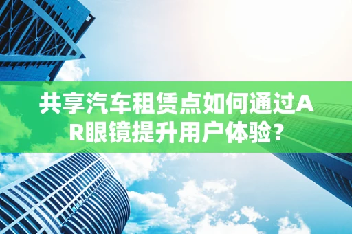共享汽车租赁点如何通过AR眼镜提升用户体验？