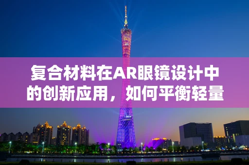 复合材料在AR眼镜设计中的创新应用，如何平衡轻量与耐用？