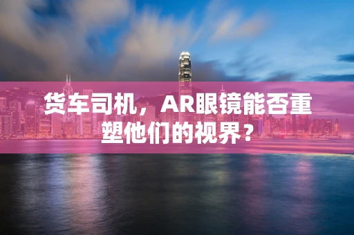货车司机，AR眼镜能否重塑他们的视界？